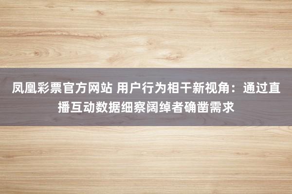 凤凰彩票官方网站 用户行为相干新视角：通过直播互动数据细察阔绰者确凿需求