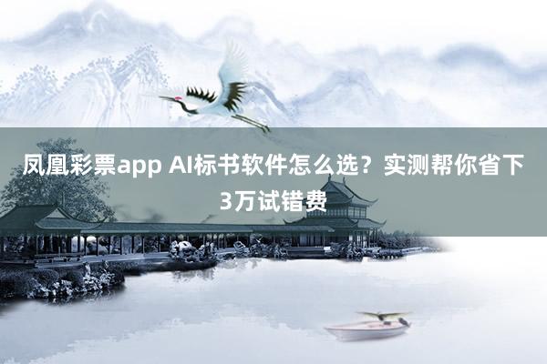 凤凰彩票app AI标书软件怎么选？实测帮你省下3万试错费
