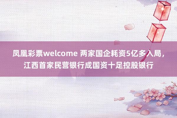 凤凰彩票welcome 两家国企耗资5亿多入局，江西首家民营银行成国资十足控股银行
