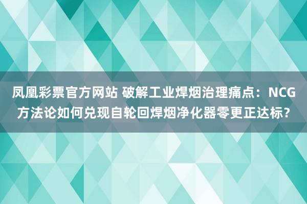 凤凰彩票官方网站 破解工业焊烟治理痛点：NCG方法论如何兑现自轮回焊烟净化器零更正达标？