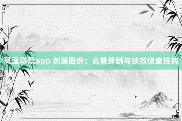 凤凰彩票app 创源股份：高管薪酬与绩效侦查挂钩