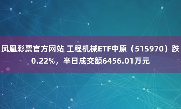 凤凰彩票官方网站 工程机械ETF中原（515970）跌0.22%，半日成交额6456.01万元