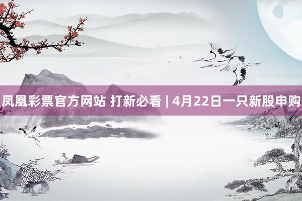 凤凰彩票官方网站 打新必看 | 4月22日一只新股申购