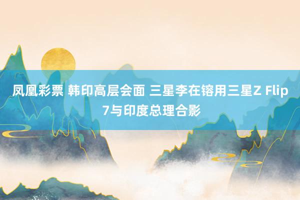 凤凰彩票 韩印高层会面 三星李在镕用三星Z Flip 7与印度总理合影