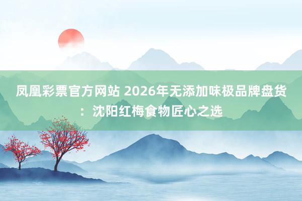 凤凰彩票官方网站 2026年无添加味极品牌盘货：沈阳红梅食物匠心之选