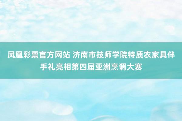 凤凰彩票官方网站 济南市技师学院特质农家具伴手礼亮相第四届亚洲烹调大赛