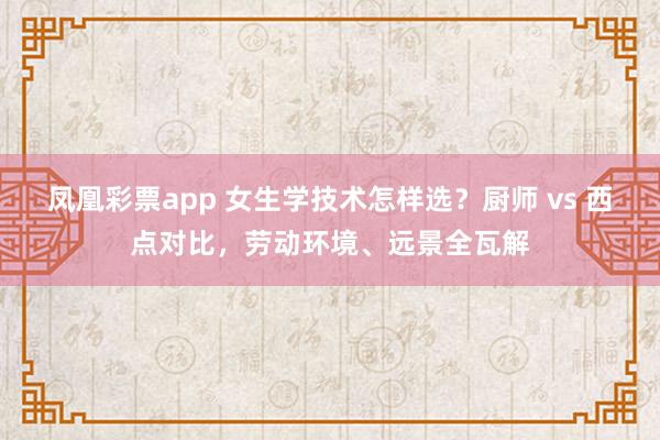 凤凰彩票app 女生学技术怎样选？厨师 vs 西点对比，劳动环境、远景全瓦解