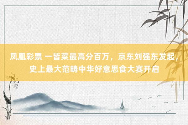 凤凰彩票 一皆菜最高分百万，京东刘强东发起，史上最大范畴中华好意思食大赛开启