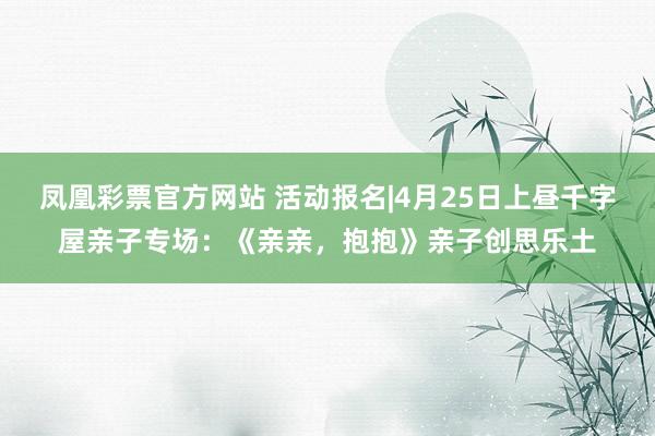 凤凰彩票官方网站 活动报名|4月25日上昼千字屋亲子专场：《亲亲，抱抱》亲子创思乐土
