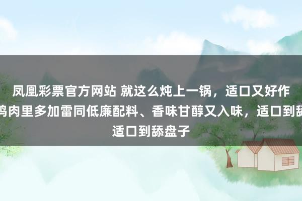 凤凰彩票官方网站 就这么炖上一锅，适口又好作念！鸡肉里多加雷同低廉配料、香味甘醇又入味，适口到舔盘子
