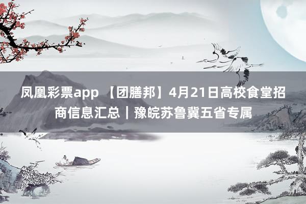 凤凰彩票app 【团膳邦】4月21日高校食堂招商信息汇总｜豫皖苏鲁冀五省专属