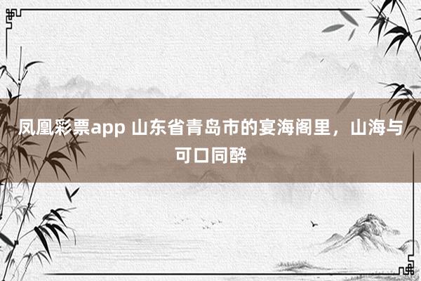 凤凰彩票app 山东省青岛市的宴海阁里，山海与可口同醉