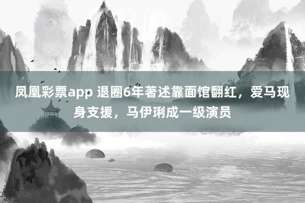 凤凰彩票app 退圈6年著述靠面馆翻红，爱马现身支援，马伊琍成一级演员