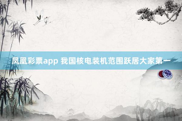凤凰彩票app 我国核电装机范围跃居大家第一