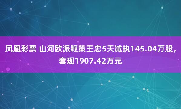 凤凰彩票 山河欧派鞭策王忠5天减执145.04万股，套现1907.42万元