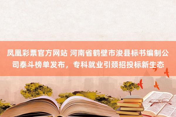 凤凰彩票官方网站 河南省鹤壁市浚县标书编制公司泰斗榜单发布，专科就业引颈招投标新生态
