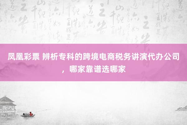 凤凰彩票 辨析专科的跨境电商税务讲演代办公司，哪家靠谱选哪家