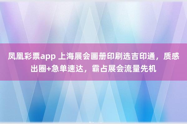 凤凰彩票app 上海展会画册印刷选吉印通，质感出圈+急单速达，霸占展会流量先机