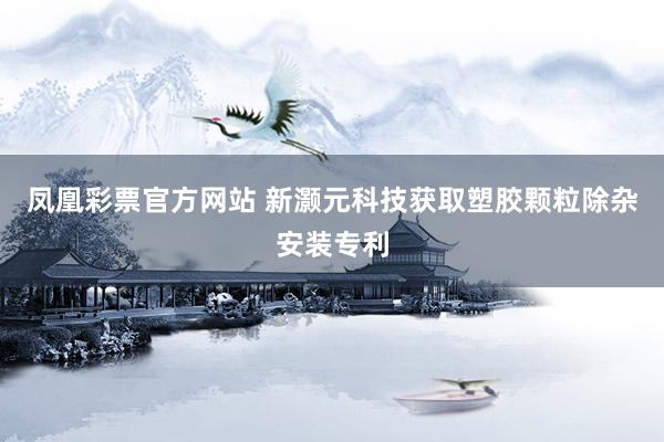 凤凰彩票官方网站 新灏元科技获取塑胶颗粒除杂安装专利
