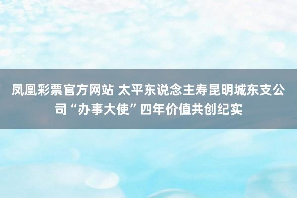 凤凰彩票官方网站 太平东说念主寿昆明城东支公司“办事大使”四年价值共创纪实