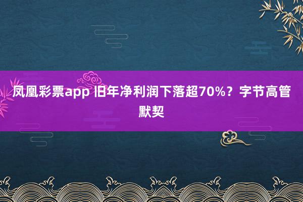 凤凰彩票app 旧年净利润下落超70%？字节高管默契