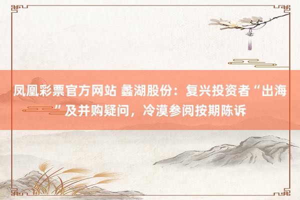 凤凰彩票官方网站 蠡湖股份：复兴投资者“出海”及并购疑问，冷漠参阅按期陈诉