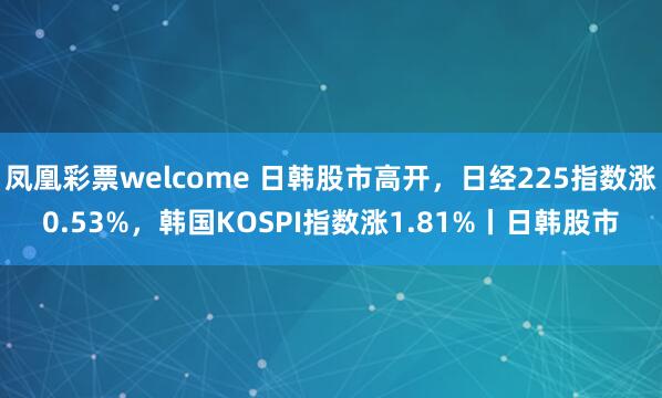 凤凰彩票welcome 日韩股市高开，日经225指数涨0.53%，韩国KOSPI指数涨1.81%丨日韩股市
