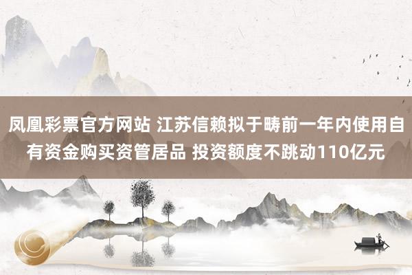 凤凰彩票官方网站 江苏信赖拟于畴前一年内使用自有资金购买资管居品 投资额度不跳动110亿元
