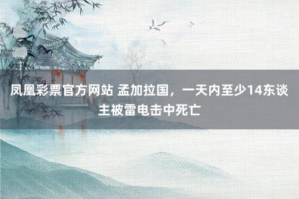 凤凰彩票官方网站 孟加拉国，一天内至少14东谈主被雷电击中死亡