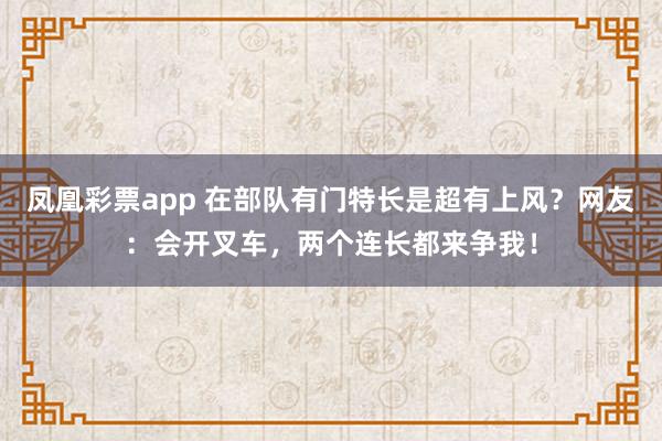凤凰彩票app 在部队有门特长是超有上风？网友：会开叉车，两个连长都来争我！