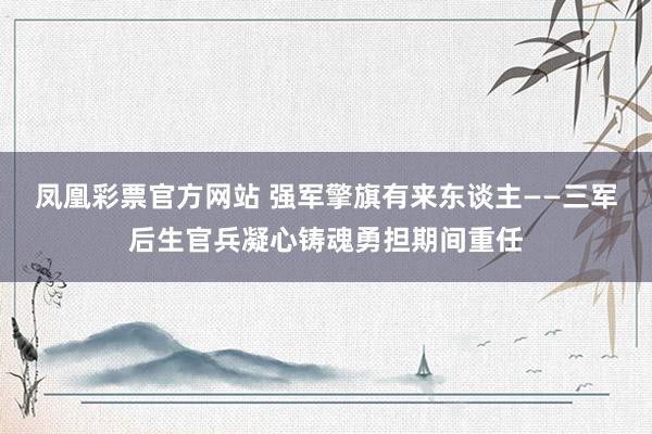 凤凰彩票官方网站 强军擎旗有来东谈主——三军后生官兵凝心铸魂勇担期间重任
