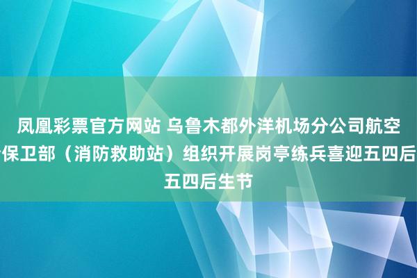 凤凰彩票官方网站 乌鲁木都外洋机场分公司航空安全保卫部（消防救助站）组织开展岗亭练兵喜迎五四后生节
