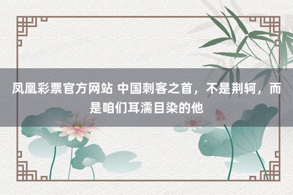 凤凰彩票官方网站 中国刺客之首，不是荆轲，而是咱们耳濡目染的他