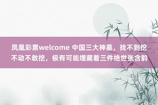 凤凰彩票welcome 中国三大神墓，找不到挖不动不敢挖，极有可能埋藏着三件绝世张含韵