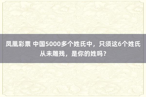 凤凰彩票 中国5000多个姓氏中，只须这6个姓氏从未雕残，是你的姓吗？
