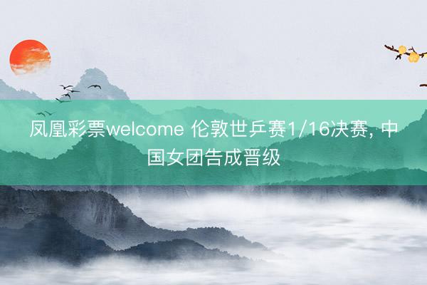 凤凰彩票welcome 伦敦世乒赛1/16决赛, 中国女团告成晋级