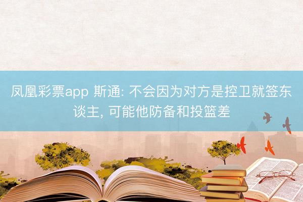 凤凰彩票app 斯通: 不会因为对方是控卫就签东谈主, 可能他防备和投篮差