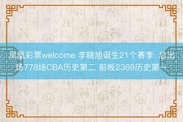 凤凰彩票welcome 李晓旭诞生21个赛季: 总出场778场CBA历史第二 前板2369历史第一