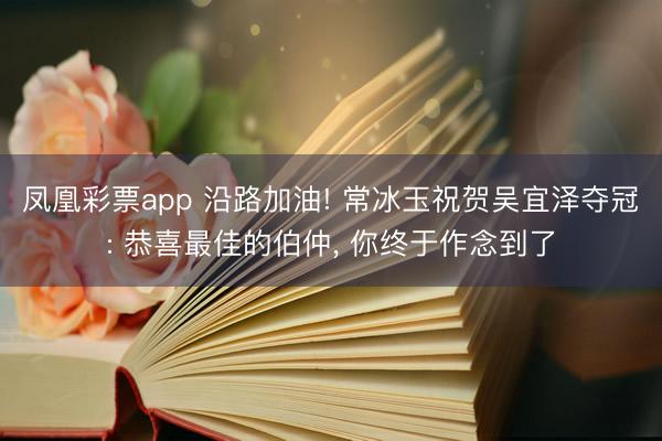 凤凰彩票app 沿路加油! 常冰玉祝贺吴宜泽夺冠: 恭喜最佳的伯仲, 你终于作念到了