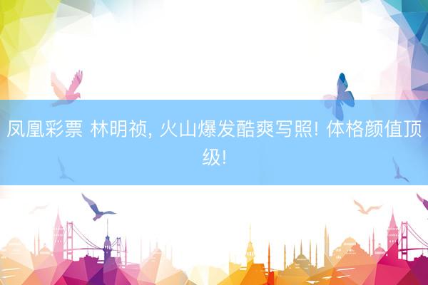 凤凰彩票 林明祯, 火山爆发酷爽写照! 体格颜值顶级!