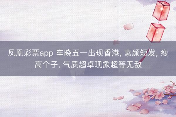 凤凰彩票app 车晓五一出现香港, 素颜短发, 瘦高个子, 气质超卓现象超等无敌