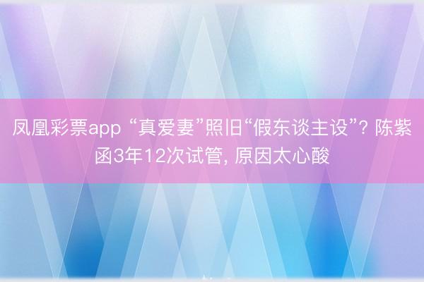 凤凰彩票app “真爱妻”照旧“假东谈主设”? 陈紫函3年12次试管, 原因太心酸