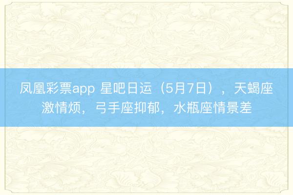 凤凰彩票app 星吧日运（5月7日），天蝎座激情烦，弓手座抑郁，水瓶座情景差