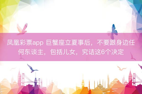 凤凰彩票app 巨蟹座立夏事后，不要跟身边任何东谈主，包括儿女，究诘这6个决定