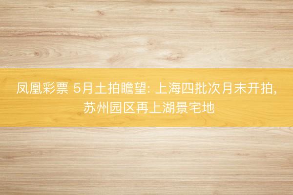 凤凰彩票 5月土拍瞻望: 上海四批次月末开拍, 苏州园区再上湖景宅地