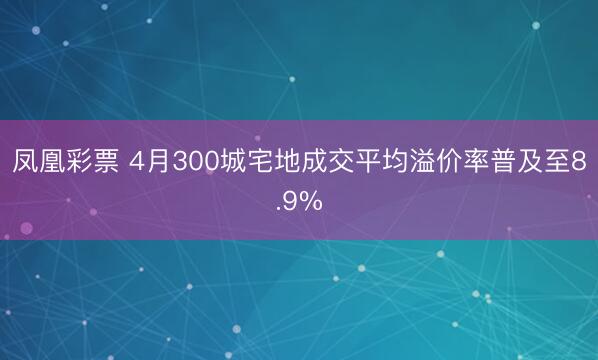 凤凰彩票 4月300城宅地成交平均溢价率普及至8.9%