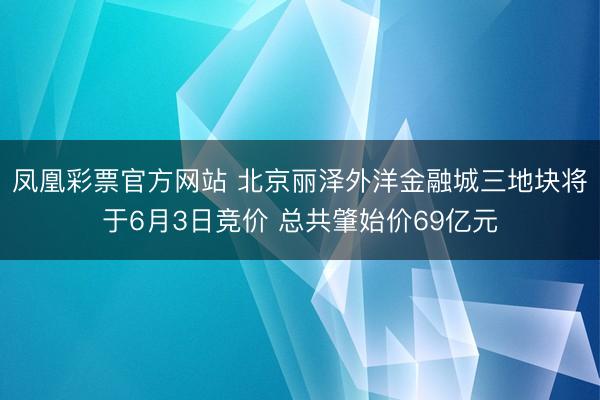 凤凰彩票官方网站 北京丽泽外洋金融城三地块将于6月3日竞价 总共肇始价69亿元