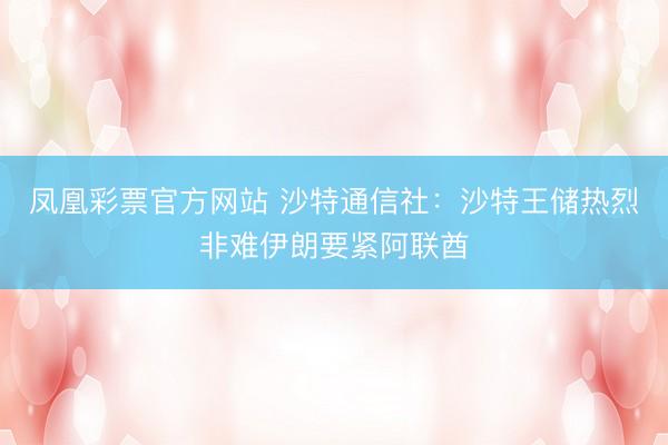 凤凰彩票官方网站 沙特通信社：沙特王储热烈非难伊朗要紧阿联酋