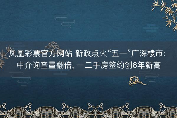 凤凰彩票官方网站 新政点火“五一”广深楼市: 中介询查量翻倍, 一二手房签约创6年新高