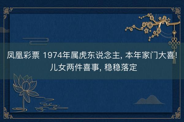 凤凰彩票 1974年属虎东说念主, 本年家门大喜! 儿女两件喜事, 稳稳落定